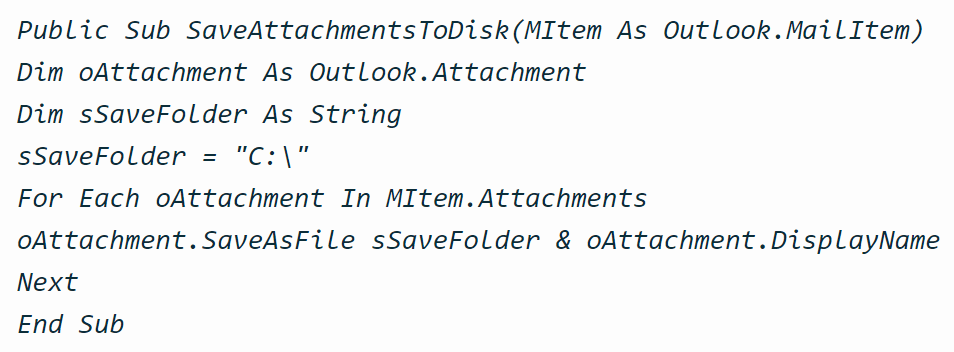Public Sub SaveAttachmentsToDisk(MItem As Outlook.MailItem) Dim oAttachment As Outlook.Attachment Dim sSaveFolder As String sSaveFolder = "C:\" For Each oAttachment In MItem.Attachments oAttachment.SaveAsFile sSaveFolder & oAttachment.DisplayName Next End Sub